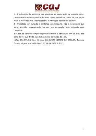 1- A intimação da sentença que condena ao pagamento de quantia certa, 
consuma-se mediante publicação pelos meios ordinários, a fim de que tenha 
inicio o prazo recursal. Desnecessária a intimação pessoal do devedor. 
2- Transitada em julgado a sentença condenatória, não é necessário que 
parte vencida, pessoalmente ou por seu advogado, seja intimada para 
cumpri-la. 
3- Cabe ao vencido cumprir espontaneamente a obrigação, em 15 dias, sob 
pena de ver sua dívida automaticamente acrescida de 10%. 
(REsp 954.859/RS, Rel. Ministro HUMBERTO GOMES DE BARROS, Terceira 
Turma, julgado em 16.08.2007, DJ 27.08.2007 p. 252). 
77 
 