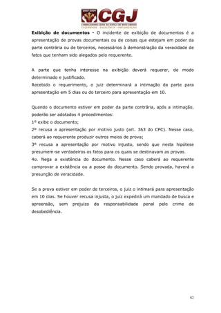 Exibição de documentos - O incidente de exibição de documentos é a 
apresentação de provas documentais ou de coisas que estejam em poder da 
parte contrária ou de terceiros, necessários à demonstração da veracidade de 
fatos que tenham sido alegados pelo requerente. 
A parte que tenha interesse na exibição deverá requerer, de modo 
determinado e justificado. 
Recebido o requerimento, o juiz determinará a intimação da parte para 
apresentação em 5 dias ou do terceiro para apresentação em 10. 
Quando o documento estiver em poder da parte contrária, após a intimação, 
poderão ser adotados 4 procedimentos: 
1º exibe o documento; 
2º recusa a apresentação por motivo justo (art. 363 do CPC). Nesse caso, 
caberá ao requerente produzir outros meios de prova; 
3º recusa a apresentação por motivo injusto, sendo que nesta hipótese 
presumem-se verdadeiros os fatos para os quais se destinavam as provas. 
4o. Nega a existência do documento. Nesse caso caberá ao requerente 
comprovar a existência ou a posse do documento. Sendo provada, haverá a 
presunção de veracidade. 
Se a prova estiver em poder de terceiros, o juiz o intimará para apresentação 
em 10 dias. Se houver recusa injusta, o juiz expedirá um mandado de busca e 
apreensão, sem prejuízo da responsabilidade penal pelo crime de 
desobediência. 
82 
 