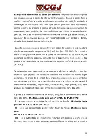 Exibição de documento ou coisa por terceiro - O pedido de exibição pode 
ser ajuizado contra a parte da lide ou contra terceiro. Contra a parte, tem o 
caráter cominatório, e o não atendimento da ordem de exibição equivale à 
declaração de veracidade dos fatos que seriam provados pelo documento; 
contra terceiro, ou preceito é coativo através de busca e apreensão judicial do 
documento, sem prejuízo da responsabilidade por crime de desobediência. 
(art. 362 CPC); se for deliberadamente destruída a coisa que deveria exibir, o 
causador da destruição poderá ser responsabilizado por perdas e danos, 
através de ação ordinária de indenização. 
Quando o documento ou a coisa estiver em poder de terceiro, o juiz mandará 
citá-lo para responder no prazo de 10 (dez) dias (art. 360 CPC). Se o terceiro 
negar a obrigação de exibir, ou a posse do documento ou da coisa, o juiz 
designará audiência especial, tomando-lhe o depoimento, bem como o das 
partes e, se necessário, de testemunhas; em seguida proferirá sentença (Art. 
361 CPC). 
Se o terceiro, sem justo motivo, se recusar a efetuar a exibição, o juiz lhe 
ordenará que proceda ao respectivo depósito em cartório ou noutro lugar 
designado, no prazo de 5 (cinco) dias, impondo ao requerente que o embolse 
das despesas que tiver; se o terceiro descumprir a ordem, o juiz expedirá 
mandado de apreensão, requisitando, se necessário, força policial, tudo sem 
prejuízo da responsabilidade por crime de desobediência (art. 362 CPC) 
A parte e o terceiro se escusam de exibir, em juízo, o documento ou a coisa 
(art. 363 CPC): (Redação dada pela Lei nº 5.925, de 1º.10.1973) 
I - se concernente a negócios da própria vida da família; (Redação dada 
pela Lei nº 5.925, de 1º.10.1973) 
II - se a sua apresentação puder violar dever de honra; (Redação dada 
pela 
Lei nº 5.925, de 1º.10.1973) 
III - se a publicidade do documento redundar em desonra à parte ou ao 
terceiro, bem como a seus parentes consangüíneos ou afins até o terceiro 
84 
 
