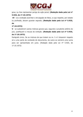 grau; ou lhes representar perigo de ação penal; (Redação dada pela Lei nº 
5.925, de 1º.10.1973) 
IV - se a exibição acarretar a divulgação de fatos, a cujo respeito, por estado 
ou profissão, devam guardar segredo; (Redação dada pela Lei nº 5.925, 
de 
1º.10.1973) 
V - se subsistirem outros motivos graves que, segundo o prudente arbítrio do 
juiz, justifiquem a recusa da exibição. (Redação dada pela Lei nº 5.925, 
de 1º.10.1973) 
Parágrafo único. Se os motivos de que tratam os ns. I a V disserem respeito 
só a uma parte do conteúdo do documento, da outra se extrairá uma suma 
para ser apresentada em juízo. (Redação dada pela Lei nº 5.925, de 
1º.10.1973) 
85 
 