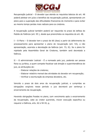 Recuperação judicial – O devedor que atenda os requisitos básicos do art. 48 
poderá pleitear em juízo o beneficio da recuperação judicial, apresentando um 
plano para a superação das dificuldades financeiras do momento e para evitar 
ao mesmo tempo perdas mais radicais para os credores. 
A recuperação judicial também poderá ser requerida no prazo de defesa do 
Pedido de Falência (art. 95 ), desde que preenchidos os requisitos do art. 48. 
I – O Plano – O devedor tem o prazo de 60 (dias) a partir do deferimento do 
processamento para apresentar o plano de recuperação (art. 53), a não 
apresentação, acarreta a decretação da falência (art. 73, II). Se o plano for 
rejeitado pela Assembléia Geral de Credores, também será decretada a 
falência. 
II – O administrador Judicial - É a nomeado pelo juiz, podendo ser pessoa 
física ou jurídica, a quem compete fiscalizar sob direção e superintendência do 
juiz, as atribuições de: 
- Elaborar relações de credores; 
- Elaborar relatório mensal das atividades do devedor em recuperação; 
- Verificar a escrituração da empresa devedora, etc. 
Vencido o prazo de dois anos da recuperação judicial, e cumpridas as 
obrigações exigíveis nesse período o juiz decretará por sentença o 
encerramento da recuperação. 
Havendo obrigações fixadas no plano, com vencimento após o encerramento 
da recuperação, cabe ao credor querendo, mover execução específica ou 
requerer a falência, arts. 62 e 94 III, g. 
87 
 