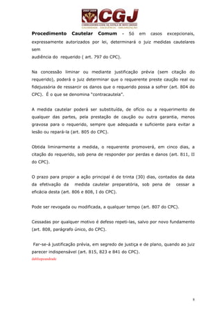 Procedimento Cautelar Comum - Só em casos excepcionais, 
expressamente autorizados por lei, determinará o juiz medidas cautelares 
sem 
audiência do requerido ( art. 797 do CPC). 
Na concessão liminar ou mediante justificação prévia (sem citação do 
requerido), poderá o juiz determinar que o requerente preste caução real ou 
fidejussória de ressarcir os danos que o requerido possa a sofrer (art. 804 do 
CPC). É o que se denomina “contracautela”. 
A medida cautelar poderá ser substituída, de ofício ou a requerimento de 
qualquer das partes, pela prestação de caução ou outra garantia, menos 
gravosa para o requerido, sempre que adequada e suficiente para evitar a 
lesão ou repará-la (art. 805 do CPC). 
Obtida liminarmente a medida, o requerente promoverá, em cinco dias, a 
citação do requerido, sob pena de responder por perdas e danos (art. 811, II 
do CPC). 
O prazo para propor a ação principal é de trinta (30) dias, contados da data 
da efetivação da medida cautelar preparatória, sob pena de cessar a 
eficácia desta (art. 806 e 808, I do CPC). 
8 
Pode ser revogada ou modificada, a qualquer tempo (art. 807 do CPC). 
Cessadas por qualquer motivo é defeso repeti-las, salvo por novo fundamento 
(art. 808, parágrafo único, do CPC). 
Far-se-á justificação prévia, em segredo de justiça e de plano, quando ao juiz 
parecer indispensável (art. 815, 823 e 841 do CPC). 
dabliopeandrade 
 