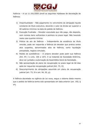 Falência – A Lei 11.101/2005 prevê as seguintes hipóteses de decretação de 
falência: 
1) Impontualidade – Não pagamento no vencimento de obrigação liquida 
constante de título executivo, devendo o valor da dívida ser superior a 
40 salários-mínimos na data do pedido de falência. 
2) Execução frustrada – Devedor executado que não paga, não deposito, 
nem nomeia bens suficientes à penhora no prazo legal. Não havendo 
neste caso quantia mínima. 
3) Prática de ato de falência – Independente da existência de título 
vencido, pode ser requerida a falência do devedor que pratica certos 
atos suspeitos, denominados atos de falência, como liquidação 
precipitada, negócio simulado. 
4) Pedido de autofalência – O próprio devedor pode pedir sua falência 
(Art. 97, I e arts. 105 a 107). E se tratando de Sociedade Anônima, 
deve ser juntada a autorização da Assembléia Geral da Sociedade. 
5) Não apresentação de plano de recuperação no prazo legal de 60 dias 
89 
após ter requerido recuperação judicial (Art. 73, II) 
6) Descumprimento de obrigações assumida em plano de recuperação 
judicial (art. 73, IV e art. 94, III, g). 
A falência decretada na vigência da Lei nova, segue o sistema desta mesmo 
que o pedido de falência tenha sido apresentado em data anterior (art. 192, § 
4º) 
 
