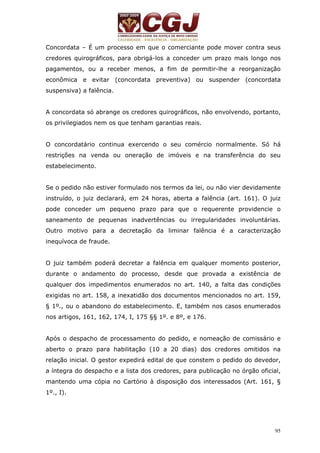 Concordata – É um processo em que o comerciante pode mover contra seus 
credores quirográficos, para obrigá-los a conceder um prazo mais longo nos 
pagamentos, ou a receber menos, a fim de permitir-lhe a reorganização 
econômica e evitar (concordata preventiva) ou suspender (concordata 
suspensiva) a falência. 
A concordata só abrange os credores quirográficos, não envolvendo, portanto, 
os privilegiados nem os que tenham garantias reais. 
O concordatário continua exercendo o seu comércio normalmente. Só há 
restrições na venda ou oneração de imóveis e na transferência do seu 
estabelecimento. 
Se o pedido não estiver formulado nos termos da lei, ou não vier devidamente 
instruído, o juiz declarará, em 24 horas, aberta a falência (art. 161). O juiz 
pode conceder um pequeno prazo para que o requerente providencie o 
saneamento de pequenas inadvertências ou irregularidades involuntárias. 
Outro motivo para a decretação da liminar falência é a caracterização 
inequívoca de fraude. 
O juiz também poderá decretar a falência em qualquer momento posterior, 
durante o andamento do processo, desde que provada a existência de 
qualquer dos impedimentos enumerados no art. 140, a falta das condições 
exigidas no art. 158, a inexatidão dos documentos mencionados no art. 159, 
§ 1º., ou o abandono do estabelecimento. E, também nos casos enumerados 
nos artigos, 161, 162, 174, I, 175 §§ 1º. e 8º, e 176. 
Após o despacho de processamento do pedido, e nomeação de comissário e 
aberto o prazo para habilitação (10 a 20 dias) dos credores omitidos na 
relação inicial. O gestor expedirá edital de que constem o pedido do devedor, 
a íntegra do despacho e a lista dos credores, para publicação no órgão oficial, 
mantendo uma cópia no Cartório à disposição dos interessados (Art. 161, § 
1º., I). 
95 
 
