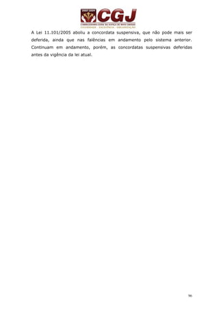 A Lei 11.101/2005 aboliu a concordata suspensiva, que não pode mais ser 
deferida, ainda que nas falências em andamento pelo sistema anterior. 
Continuam em andamento, porém, as concordatas suspensivas deferidas 
antes da vigência da lei atual. 
96 
 
