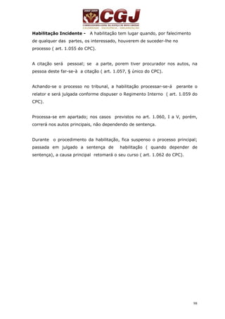 98 
Habilitação Incidente - A habilitação tem lugar quando, por falecimento 
de qualquer das partes, os interessado, houverem de suceder-lhe no 
processo ( art. 1.055 do CPC). 
A citação será pessoal; se a parte, porem tiver procurador nos autos, na 
pessoa deste far-se-à a citação ( art. 1.057, § único do CPC). 
Achando-se o processo no tribunal, a habilitação processar-se-á perante o 
relator e será julgada conforme dispuser o Regimento Interno ( art. 1.059 do 
CPC). 
Processa-se em apartado; nos casos previstos no art. 1.060, I a V, porém, 
correrá nos autos principais, não dependendo de sentença. 
Durante o procedimento da habilitação, fica suspenso o processo principal; 
passada em julgado a sentença de habilitação ( quando depender de 
sentença), a causa principal retomará o seu curso ( art. 1.062 do CPC). 
 