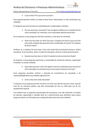 Análise de Estruturas e Processos Administrativos
Professor Alexandre Pereira -2º Sem.2013

•

e-mail: professor-alexandre@outlook.com

O que é feito? Para que serve essa fase?

Essa pergunta permite verificar se todas as fases foram relacionadas e se são conhecidas suas
utilidades.
É a pergunta que serve de base de sustentação para a organização e métodos.
•

Por que essa fase é necessária? Tem ela alguma influência no resultado final da
rotina analisada? Há, realmente, uma necessidade absoluta dessa fase?

Se as respostas a essas perguntas não forem positivas, a fase deve ser eliminada.
•

Onde essa fase deve ser feita? Será que a mudança do local em que essa fase
está sendo realizada não permitirá maior simplificação da rotina? Tal mudança
de local é viável?

Verifique se a mudança de local onde a fase está sendo feita economizará tempo e evitará
transporte. Se tal acontecer, alterar a ordem de execução e eliminar as fases desnecessárias.
•

Quando essa fase deve ser feita? A sequência está corretamente fixada?

As respostas a essas perguntas aprimoram a sustentação do analista de sistemas, organização
e métodos no estudo realizado.
•

Quem deve executar a fase? Há alguém mais bem qualificado parai executá-la?
Seria mais lógico ou conveniente que outra pessoa realizasse essa fase?

Essas perguntas permitem verificar a extensão da transferência de autoridade e de
responsabilidade dentro da unidade organizacional.
•

Como a fase está sendo executada?

A resposta a essa pergunta permite encontrar um meio mais fácil de executar a fase, seja por
meio de um impresso próprio, seja pela mecanização da fase ou ainda pelo uso de um
equipamento especial.
Fica evidente que as perguntas apresentadas são necessárias, mas não suficientes. O analista
de sistemas, organização e métodos deve ter o discernimento para identificar quais outras
perguntas devem ser efetuadas para o adequado desenvolvimento dos trabalhos.

 