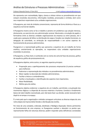 Análise de Estruturas e Processos Administrativos
Professor Alexandre Pereira -2º Sem.2013

e-mail: professor-alexandre@outlook.com

Ele representa com racionalidade, lógica, clareza e síntese rotinas ou procedimentos em que
estejam envolvidos documentos, informações recebidas, processadas e emitidas, bem como
seus respectivos responsáveis e/ou unidades organizacionais.
O fluxograma, por meio de símbolos convencionais, representa de forma dinâmica o fluxo ou a
sequência normal de trabalho.
O fluxograma mostra como se faz o trabalho e penetra em problemas cuja solução interessa,
diretamente, ao exercício de uma administração racional. Mostrando a circulação de papéis e
formulários entre as diversas unidades organizacionais da empresa ou entre pessoas, ele é
usado para a pesquisa de falhas na distribuição de cargos e funções nas relações funcionais, na
delegação de autoridade, na atribuição de responsabilidade e em outros aspectos do
funcionamento do processo administrativo.
Fluxograma é a representação gráfica que apresenta a sequência de um trabalho de forma
analítica, caracterizando as operações, os responsáveis e/ou unidades organizacionais
envolvidos no processo.
O fluxograma, ou flow-chart, é conhecido com os nomes de carta de fluxo de processo, gráfico
de sequência, gráfico de processamento etc.
O fluxograma objetiva, entre outros, os seguintes aspectos principais:
•
•
•
•
•
•
•

Preparação para o aperfeiçoamento dos processos empresariais (é preciso conhecer
para melhorar);
Padronizar a representação dos métodos e os procedimentos administrativos;
Maior rapidez na descrição dos métodos administrativos;
Facilitar a leitura e o entendimento;
Facilitar a localização e a identificação dos aspectos mais importantes;
Maior flexibilidade;
Melhor grau de análise;

O fluxograma objetiva evidenciar a sequência de um trabalho, permitindo a visualização dos
movimentos ilógicos e a dispersão de recursos materiais e humanos. Constitui o fundamento
básico de todo trabalho racionalizado, pois não basta fazer sua divisão, sendo necessário bem
dispô-lo no tempo e no espaço.
É o meio pelo qual a organização e métodos conseguem articulares as diversas etapas de uma
rotina depois da imprescindível divisão e distribuição das tarefas.
Por meio de uma completa, ordenada, detalhada e fidedigna disposição; fatores pertinentes
ao funcionamento de uma empresa, os fluxogramas auxiliam a descobrir os pontos que,
representando falhas de naturezas diversas; podem responder pelas deficiências constatadas

 