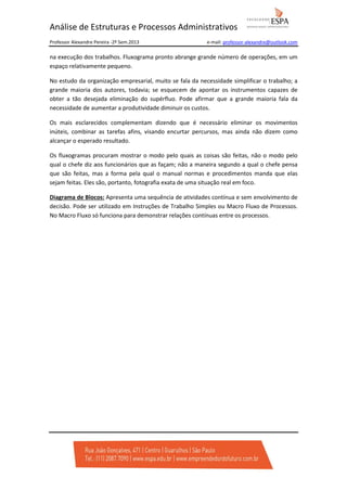 Análise de Estruturas e Processos Administrativos
Professor Alexandre Pereira -2º Sem.2013

e-mail: professor-alexandre@outlook.com

na execução dos trabalhos. Fluxograma pronto abrange grande número de operações, em um
espaço relativamente pequeno.
No estudo da organização empresarial, muito se fala da necessidade simplificar o trabalho; a
grande maioria dos autores, todavia; se esquecem de apontar os instrumentos capazes de
obter a tão desejada eliminação do supérfluo. Pode afirmar que a grande maioria fala da
necessidade de aumentar a produtividade diminuir os custos.
Os mais esclarecidos complementam dizendo que é necessário eliminar os movimentos
inúteis, combinar as tarefas afins, visando encurtar percursos, mas ainda não dizem como
alcançar o esperado resultado.
Os fluxogramas procuram mostrar o modo pelo quais as coisas são feitas, não o modo pelo
qual o chefe diz aos funcionários que as façam; não a maneira segundo a qual o chefe pensa
que são feitas, mas a forma pela qual o manual normas e procedimentos manda que elas
sejam feitas. Eles são, portanto, fotografia exata de uma situação real em foco.
Diagrama de Blocos: Apresenta uma sequência de atividades contínua e sem envolvimento de
decisão. Pode ser utilizado em Instruções de Trabalho Simples ou Macro Fluxo de Processos.
No Macro Fluxo só funciona para demonstrar relações contínuas entre os processos.

 