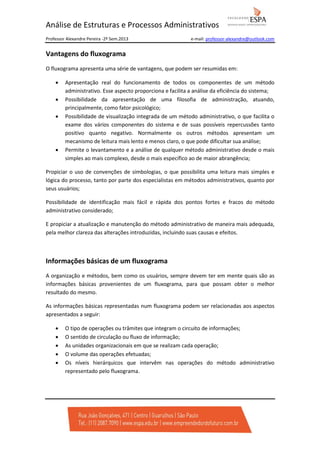 Análise de Estruturas e Processos Administrativos
Professor Alexandre Pereira -2º Sem.2013

e-mail: professor-alexandre@outlook.com

Vantagens do fluxograma
O fluxograma apresenta uma série de vantagens, que podem ser resumidas em:
•
•
•

•

Apresentação real do funcionamento de todos os componentes de um método
administrativo. Esse aspecto proporciona e facilita a análise da eficiência do sistema;
Possibilidade da apresentação de uma filosofia de administração, atuando,
principalmente, como fator psicológico;
Possibilidade de visualização integrada de um método administrativo, o que facilita o
exame dos vários componentes do sistema e de suas possíveis repercussões tanto
positivo quanto negativo. Normalmente os outros métodos apresentam um
mecanismo de leitura mais lento e menos claro, o que pode dificultar sua análise;
Permite o levantamento e a análise de qualquer método administrativo desde o mais
simples ao mais complexo, desde o mais específico ao de maior abrangência;

Propiciar o uso de convenções de simbologias, o que possibilita uma leitura mais simples e
lógica do processo, tanto por parte dos especialistas em métodos administrativos, quanto por
seus usuários;
Possibilidade de identificação mais fácil e rápida dos pontos fortes e fracos do método
administrativo considerado;
E propiciar a atualização e manutenção do método administrativo de maneira mais adequada,
pela melhor clareza das alterações introduzidas, incluindo suas causas e efeitos.

Informações básicas de um fluxograma
A organização e métodos, bem como os usuários, sempre devem ter em mente quais são as
informações básicas provenientes de um fluxograma, para que possam obter o melhor
resultado do mesmo.
As informações básicas representadas num fluxograma podem ser relacionadas aos aspectos
apresentados a seguir:
•
•
•
•
•

O tipo de operações ou trâmites que integram o circuito de informações;
O sentido de circulação ou fluxo de informação;
As unidades organizacionais em que se realizam cada operação;
O volume das operações efetuadas;
Os níveis hierárquicos que intervêm nas operações do método administrativo
representado pelo fluxograma.

 