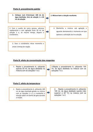 Parte A: procedimento padrão


   1. Coloque num Erlenmeyer 100 mL de           2. Misture bem a solução resultante.
      água destilada, 5mL da solução 1 e 20
      mL da solução




3. Com o auxílio de outra pessoa, adicione          4. Mantenha a mistura sob agitação e
rapidamente e com agitação forte 20 mL da
                                                        aguarde atentamente o momento em que
solução 3 e, ao mesmo tempo, dispare o
cronômetro.                                             aparece a coloração azul na solução.




   5. Pare o cronômetro nesse momento e
   anote o tempo de reação.




    Parte B: efeito da concentração dos reagentes


    1. Repita o procedimento A, utilizando        2.Repita o procedimento A, utilizando 150
       apenas 50 mL de água destilada na          mL de água destilada na mistura com as
       mistura com as soluções 1 e 2.             soluções 1 e 2.




    Parte C: efeito da temperatura

    1. Repita o procedimento A, utilizando 100        2. Repita o procedimento A, utilizando
       mL de água destilada gelada na mistura         100 mL de água destilada quente (não
       com as soluções 1 e 2, e mantenha a            superior a 40 °C) na mistura com as
       solução sobre um banho de gelo durante         soluções 1 e 2.
       a reação.
 