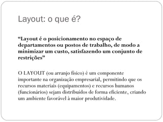 Layout: o que é?

“Layout é o posicionamento no espaço de
departamentos ou postos de trabalho, de modo a
minimizar um custo, satisfazendo um conjunto de
restrições”

O LAYOUT (ou arranjo físico) é um componente
importante na organização empresarial, permitindo que os
recursos materiais (equipamentos) e recursos humanos
(funcionários) sejam distribuídos de forma eficiente, criando
um ambiente favorável à maior produtividade.
 