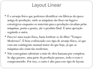 Layout Linear
 É o arranjo físico que podemos identificar em fábricas da época
  antiga de produção, onde as máquinas são fixas em lugares
  estratégicos enquanto os materiais para a produção circulam pelas
  máquinas, ponto a ponto, até o produto final. É uma operação
  seguindo a outra.
 Para ter uma noção física, basta lembrar-se do filme “Tempos
  Modernos”. É bem evidenciado esse tipo de arranjo físico, só que
  com um contingente manual maior do que hoje, já que as
  máquinas não eram tão modernas.
 Não conseguiam substituir a mão de obra humana por completa.
  Se algo parasse, uma parte da produção parasse, todo o resto é
  comprometido. Por isso, o custo é alto para esse tipo de layout.
 