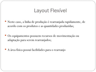 Layout Flexível
 Neste caso, a linha de produção é rearranjada rapidamente, de
  acordo com os produtos e as quantidades produzidas;

 Os equipamentos possuem recursos de movimentação ou
  adaptação para serem rearranjados;

 A área física possui facilidades para o rearranjo
 