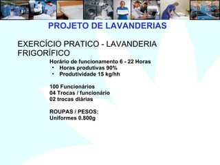 11
PROJETO DE LAVANDERIAS
EXERCÍCIO PRATICO - LAVANDERIA
FRIGORÍFICO
Horário de funcionamento 6 - 22 Horas
• Horas produtivas 90%
• Produtividade 15 kg/hh
100 Funcionários
04 Trocas / funcionário
02 trocas diárias
ROUPAS / PESOS:
Uniformes 0.800g
 