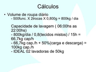 12
Cálculos
• Volume de roupa diário
- 500func. X 2trocas X 0,800g = 800kg / dia
Capacidade de lavagem ( 06:00hs as
22:00hs)
- 800kg/dia / 0,8(tecidos mistos) / 15h =
66,7kg cap/h
- 66,7kg cap./h + 50%(carga e descarga) =
100kg cap./h
- IDEAL 02 lavadoras de 50kg
 