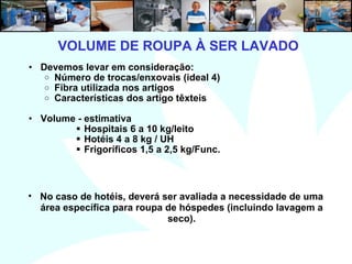 3
VOLUME DE ROUPA À SER LAVADO
• Devemos levar em consideração:
o Número de trocas/enxovais (ideal 4)
o Fibra utilizada nos artigos
o Características dos artigo têxteis
• Volume - estimativa
 Hospitais 6 a 10 kg/leito
 Hotéis 4 a 8 kg / UH
 Frigoríficos 1,5 a 2,5 kg/Func.
• No caso de hotéis, deverá ser avaliada a necessidade de uma
área específica para roupa de hóspedes (incluindo lavagem a
seco).
 