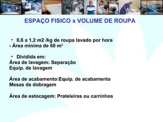 5
• 0,6 a 1,2 m2 /kg de roupa lavado por hora
- Área mínima de 60 m2
• Dividida em:
Área de lavagem: Separação
Equip. de lavagem
Área de acabamento:Equip. de acabamento
Mesas de dobragem
Área de estocagem: Prateleiras ou carrinhos
ESPAÇO FISICO x VOLUME DE ROUPA
 