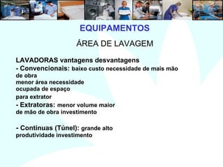 7
EQUIPAMENTOS
ÁREA DE LAVAGEM
LAVADORAS vantagens desvantagens
- Convencionais: baixo custo necessidade de mais mão
de obra
menor área necessidade
ocupada de espaço
para extrator
- Extratoras: menor volume maior
de mão de obra investimento
- Continuas (Túnel): grande alto
produtividade investimento
 