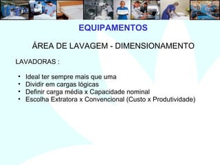 8
ÁREA DE LAVAGEM - DIMENSIONAMENTO
LAVADORAS :
• Ideal ter sempre mais que uma
• Dividir em cargas lógicas
• Definir carga média x Capacidade nominal
• Escolha Extratora x Convencional (Custo x Produtividade)
EQUIPAMENTOS
 