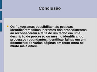 Conclusão



   Os fluxogramas possibilitam às pessoas
    identificarem falhas inerentes dos procedimentos,
    ao reconhecerem a falta de um fecho em uma
    descrição de processo ou mesmo identificando
    processos redundantes. Identificar falhas em um
    documento de várias páginas em texto torna-se
    muito mais difícil.
 