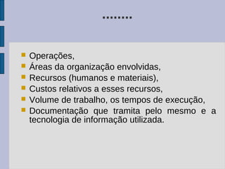 ........

   Operações,
   Áreas da organização envolvidas,
   Recursos (humanos e materiais),
   Custos relativos a esses recursos,
   Volume de trabalho, os tempos de execução,
   Documentação que tramita pelo mesmo e a
    tecnologia de informação utilizada.
 