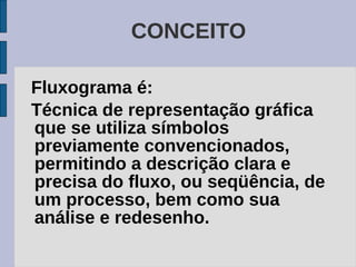 CONCEITO

Fluxograma é:
Técnica de representação gráfica
que se utiliza símbolos
previamente convencionados,
permitindo a descrição clara e
precisa do fluxo, ou seqüência, de
um processo, bem como sua
análise e redesenho.
 