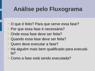 Análise pelo Fluxograma

   O que é feito? Para que serve essa fase?
   Por que essa fase é necessária?
   Onde essa fase deve ser feita?
   Quando essa fase deve ser feita?
   Quem deve executar a fase?
   Há alguém mais bem qualificado para executá-
    la?
   Como a fase está sendo executada?
 