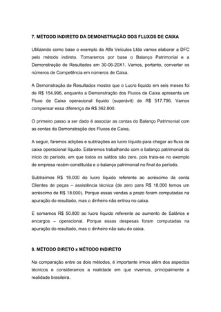 7. MÉTODO INDIRETO DA DEMONSTRAÇÃO DOS FLUXOS DE CAIXA
Utilizando como base o exemplo da Alfa Veículos Ltda vamos elaborar a DFC
pelo método indireto. Tomaremos por base o Balanço Patrimonial e a
Demonstração de Resultados em 30-06-20X1. Vamos, portanto, converter os
números de Competência em números de Caixa.
A Demonstração de Resultados mostra que o Lucro líquido em seis meses foi
de R$ 154.996, enquanto a Demonstração dos Fluxos de Caixa apresenta um
Fluxo de Caixa operacional líquido (superávit) de R$ 517.796. Vamos
compensar essa diferença de R$ 362.800.
O primeiro passo a ser dado é associar as contas do Balanço Patrimonial com
as contas da Demonstração dos Fluxos de Caixa.
A seguir, faremos adições e subtrações ao lucro líquido para chegar ao fluxo de
caixa operacional líquido. Estaremos trabalhando com o balanço patrimonial do
inicio do período, em que todos os saldos são zero, pois trata-se no exemplo
de empresa recém-constituída e o balanço patrimonial no final do período.
Subtraímos R$ 18.000 do lucro líquido referente ao acréscimo da conta
Clientes de peças – assistência técnica (de zero para R$ 18.000 temos um
acréscimo de R$ 18.000). Porque essas vendas a prazo foram computadas na
apuração do resultado, mas o dinheiro não entrou no caixa.
E somamos R$ 50.800 ao lucro líquido referente ao aumento de Salários e
encargos – operacional. Porque essas despesas foram computadas na
apuração do resultado, mas o dinheiro não saiu do caixa.
8. MÉTODO DIRETO x MÉTODO INDIRETO
Na comparação entre os dois métodos, é importante irmos além dos aspectos
técnicos e consideramos a realidade em que vivemos, principalmente a
realidade brasileira.
 