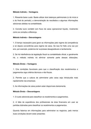 Método Indireto – Vantagens
1. Rresenta baixo custo. Basta utilizar dois balanços patrimoniais (o do início e
o do final do período), a demonstração de resultados e algumas informações
adicionais obtidas na contabilidade.
2. Concilia lucro contábil com fluxo de caixa operacional líquido, mostrando
como se compõe a diferença.
Método Indireto – Desvantagens
1. O tempo necessário para gerar as informações pelo regime de competência
e só depois convertê-las para regime de caixa. Se isso for feito uma vez por
ano, por exemplo, podemos ter surpresas desagradáveis e tardiamente.
2. Se há interferência da legislação fiscal na contabilidade oficial, e geralmente
há, o método indireto irá eliminar somente parte dessas distorções.
Método Direto – Vantagens
1. Cria condições favoráveis para que a classificação dos recebimentos e
pagamentos siga critérios técnicos e não fiscais.
2. Permite que a cultura de administrar pelo caixa seja introduzida mais
rapidamente nas empresas.
3. As informações de caixa podem estar disponíveis diariamente.
Método Direto – Desvantagens
1. O custo adicional para classificar os recebimentos e pagamentos.
2. A falta de experiência dos profissionais da área financeira em usar as
partidas dobradas para classificar os recebimentos e pagamentos.
Quando falamos em informações para administrar os negócios, pelo menos
duas condições devem estar presentes:
 