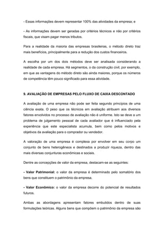 - Essas informações devem representar 100% das atividades da empresa; e
- As informações devem ser geradas por critérios técnicos e não por critérios
fiscais, que visam pagar menos tributos.
Para a realidade da maioria das empresas brasileiras, o método direto traz
mais benefícios, principalmente para a redução dos custos financeiros.
A escolha por um dos dois métodos deve ser analisada considerando a
realidade de cada empresa. Há segmentos, o da construção civil, por exemplo,
em que as vantagens do método direto são ainda maiores, porque os números
de competência têm pouco significado para essa atividade.
9. AVALIAÇÃO DE EMPRESAS PELO FLUXO DE CAIXA DESCONTADO
A avaliação de uma empresa não pode ser feita segundo princípios de uma
ciência exata. O peso que os técnicos em avaliação atribuem aos diversos
fatores envolvidos no processo de avaliação não é uniforme. Isto se deve a um
problema de julgamento pessoal de cada avaliador que é influenciado pela
experiência que este especialista acumula, bem como pelos motivos e
objetivos da avaliação para o comprador ou vendedor.
A valoração de uma empresa é complexa por envolver em seu corpo um
conjunto de bens heterogêneos e destinados a produzir riqueza, dentro das
mais diversas conjunturas econômicas e sociais.
Dentre as concepções de valor da empresa, destacam-se as seguintes:
- Valor Patrimonial: o valor da empresa é determinado pelo somatório dos
bens que constituem o patrimônio da empresa.
- Valor Econômico: o valor da empresa decorre do potencial de resultados
futuros.
Ambas as abordagens apresentam fatores embutidos dentro de suas
formulações teóricas. Alguns bens que compõem o patrimônio da empresa são
 