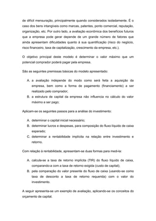de difícil mensuração, principalmente quando considerados isoladamente. É o
caso dos bens intangíveis como marcas, patentes, ponto comercial, reputação,
organização, etc. Por outro lado, a avaliação econômica dos benefícios futuros
que a empresa pode gerar depende de um grande número de fatores que
ainda apresentam dificuldades quanto à sua quantificação (risco do negócio,
risco financeiro, taxa de capitalização, crescimento da empresa, etc.).
O objetivo principal deste modelo é determinar o valor máximo que um
potencial comprador poderá pagar pela empresa.
São as seguintes premissas básicas do modelo apresentado:
A. a avaliação independe do modo como será feita a aquisição da
empresa, bem como a forma de pagamento (financiamento) a ser
realizado pelo comprador;
B. a estrutura de capital da empresa não influencia no cálculo do valor
máximo a ser pago;
Aplicam-se os seguintes passos para a análise do investimento:
A. determinar o capital inicial necessário;
B. determinar lucros e despesas, para composição do fluxo líquido de caixa
esperado;
C. determinar a rentabilidade implícita na relação entre investimento e
retorno.
Com relação à rentabilidade, apresentam-se duas formas para medi-la:
A. calcula-se a taxa de retorno implícita (TIR) do fluxo líquido de caixa,
comparando-a com a taxa de retorno exigida (custo de capital);
B. pela comparação do valor presente do fluxo de caixa (usando-se como
taxa de desconto a taxa de retorno requerida) com o valor do
investimento.
A seguir apresenta-se um exemplo de avaliação, aplicando-se os conceitos do
orçamento de capital.
 