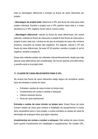 total ou abordagem diferencial é arranjar os fluxos de caixa relevantes por
projeto.
- Abordagem do projeto total: determine o VPL dos fluxos de caixa para cada
projeto individual. Escolha o projeto com o VPL positivo maior (isto é, o maior
beneficio) ou o VPL negativo menor (isto é, menor custo).
- Abordagem diferencial: calcule os fluxos de caixa diferenciais. Em outras
palavras, subtraia os fluxos de caixa para o projeto B dos fluxos de caixa para o
projeto A para cada ano. Lembre-se de que as entradas de caixa são números
positivos, enquanto as saídas são negativas. Em seguida, calcule o VP dos
fluxos de caixa diferenciais. Se esse VP for positivo, escolha o projeto A; se for
negativo, escolha o projeto B.
Esses dois métodos podem ser utilizados intercambiavelmente, desde que haja
apenas duas alternativas sob consideração. Se houver apenas uma alternativa,
a escolha seria a do projeto total.
11. FLUXOS DE CAIXA RELEVANTES PARA O VPL
No arranjo dos fluxos de caixa relevantes esteja seguro de considerar quatro
tipos de entradas e saídas de caixa:
Entradas e saídas de caixa iniciais no tempo zero.
Investimentos em contas a receber e estoques.
Valores residuais futuros.
Fluxo de caixa operacional.
Entradas e saídas de caixa iniciais no tempo zero: Esses fluxos de caixa
incluem saídas de caixa para compra e instalação de equipamentos e outros
itens necessários para o novo projeto, e outras entradas ou saídas de caixa da
eliminação de quaisquer itens que sejam repostos.
Investimentos em contas a receber e estoques: São saídas de caixa iniciais
tanto quanto investimentos em instalações e equipamentos. No modelo VPL,
 