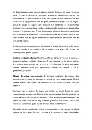 os desembolsos iniciais são entradas no esboço de fluxos de caixa no tempo
zero. Contas a receber e estoques, entretanto, geralmente diferem de
instalações e equipamentos no final da vida útil do projeto. Investimentos em
instalações e equipamentos são, em geral, utilizados durante a vida do projeto,
deixando pouco, se algum, valor residual. Em contraste, os investimentos
originais inteiros em contas a receber e estoques são, geralmente, recuperados
quando o projeto termina. Conseqüentemente, todos os investimentos iniciais
são tipicamente considerados com saídas de caixa no momento zero, e seu
valor residual final, se algum, é considerado como entradas de caixa no final da
vida útil do projeto.
A diferença entre o desembolso inicial para o capital de giro (na maior parte,
contas a receber e estoques) e o VP de sua recuperação é o VP de custo de
usar capital de giro no projeto.
Valores residuais futuros: Os ativos, além de contas a receber e estoques,
podem ter valores residuais relevantes. O valor residual, no fim de um projeto,
é um aumento na entrada de caixa no ano do descarte. Os erros em prever
valores residuais finais são, geralmente, não-cruciais, porque o VP é,
geralmente, pequeno.
Fluxos de caixa operacionais: O principal propósito da maioria dos
investimentos é afetar as entradas e saídas de caixa operacionais. Muitos
desses efeitos são difíceis de mensurar, e três pontos merecem menção
especial.
Primeiro, usar a análise de custos relevantes, os únicos fluxos de caixa
relevantes são aqueles que diferirão entre as alternativas. Freqüentemente, os
custos indiretos fixos serão os mesmo sob todas as alternativas disponíveis. Se
assim for, eles poderão ser seguramente ignorados. Na prática, não é fácil
identificar exatamente quais custos diferirão entre as alternativas.
Segundo, como mencionado antes, a depreciação e os valores contábeis
devem ser ignorados. O custo dos ativos é reconhecido pelo desembolso
 