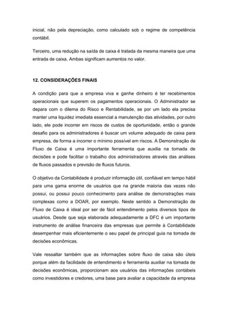 inicial, não pela depreciação, como calculado sob o regime de competência
contábil.
Terceiro, uma redução na saída de caixa é tratada da mesma maneira que uma
entrada de caixa. Ambas significam aumentos no valor.
12. CONSIDERAÇÕES FINAIS
A condição para que a empresa viva e ganhe dinheiro é ter recebimentos
operacionais que superem os pagamentos operacionais. O Administrador se
depara com o dilema do Risco e Rentabilidade, se por um lado ela precisa
manter uma liquidez imediata essencial a manutenção das atividades, por outro
lado, ele pode incorrer em riscos de custos de oportunidade, então o grande
desafio para os administradores é buscar um volume adequado de caixa para
empresa, de forma a incorrer o mínimo possível em riscos. A Demonstração de
Fluxo de Caixa é uma importante ferramenta que auxilia na tomada de
decisões e pode facilitar o trabalho dos administradores através das análises
de fluxos passados e previsão de fluxos futuros.
O objetivo da Contabilidade é produzir informação útil, confiável em tempo hábil
para uma gama enorme de usuários que na grande maioria das vezes não
possui, ou possui pouco conhecimento para análise de demonstrações mais
complexas como a DOAR, por exemplo. Neste sentido a Demonstração de
Fluxo de Caixa é ideal por ser de fácil entendimento pelos diversos tipos de
usuários. Desde que seja elaborada adequadamente a DFC é um importante
instrumento de análise financeira das empresas que permite à Contabilidade
desempenhar mais eficientemente o seu papel de principal guia na tomada de
decisões econômicas.
Vale ressaltar também que as informações sobre fluxo de caixa são úteis
porque além da facilidade de entendimento e ferramenta auxiliar na tomada de
decisões econômicas, proporcionam aos usuários das informações contábeis
como investidores e credores, uma base para avaliar a capacidade da empresa
 