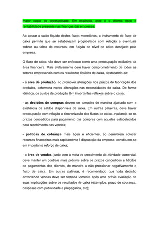 maior custo de oportunidade. Em essência, este é o dilema risco e
rentabilidade presente nas finanças das empresas.
Ao apurar o saldo líquido destes fluxos monetários, o instrumento do fluxo de
caixa permite que se estabeleçam prognósticos com relação a eventuais
sobras ou faltas de recursos, em função do nível de caixa desejado pela
empresa.
O fluxo de caixa não deve ser enfocado como uma preocupação exclusiva da
área financeira. Mais efetivamente deve haver comprometimento de todos os
setores empresariais com os resultados líquidos de caixa, destacando-se:
- a área de produção, ao promover alterações nos prazos de fabricação dos
produtos, determina novas alterações nas necessidades de caixa. De forma
idêntica, os custos de produção têm importantes reflexos sobre o caixa;
- as decisões de compras devem ser tomadas de maneira ajustada com a
existência de saldos disponíveis de caixa. Em outras palavras, deve haver
preocupação com relação a sincronização dos fluxos de caixa, avaliando-se os
prazos concedidos para pagamento das compras com aqueles estabelecidos
para recebimento das vendas;
- políticas de cobrança mais ágeis e eficientes, ao permitirem colocar
recursos financeiros mais rapidamente à disposição da empresa, constituem-se
em importante reforço de caixa;
- a área de vendas, junto com a meta de crescimento da atividade comercial,
deve manter um controle mais próximo sobre os prazos concedidos e hábitos
de pagamentos dos clientes, de maneira a não pressionar negativamente o
fluxo de caixa. Em outras palavras, é recomendado que toda decisão
envolvendo vendas deve ser tomada somente após uma prévia avaliação de
suas implicações sobre os resultados de caixa (exemplos: prazo de cobrança,
despesas com publicidade e propaganda, etc);
 