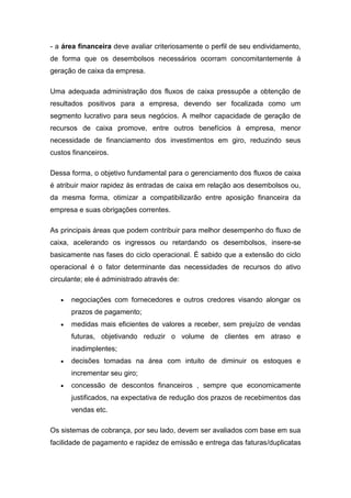 - a área financeira deve avaliar criteriosamente o perfil de seu endividamento,
de forma que os desembolsos necessários ocorram concomitantemente à
geração de caixa da empresa.
Uma adequada administração dos fluxos de caixa pressupõe a obtenção de
resultados positivos para a empresa, devendo ser focalizada como um
segmento lucrativo para seus negócios. A melhor capacidade de geração de
recursos de caixa promove, entre outros benefícios à empresa, menor
necessidade de financiamento dos investimentos em giro, reduzindo seus
custos financeiros.
Dessa forma, o objetivo fundamental para o gerenciamento dos fluxos de caixa
é atribuir maior rapidez às entradas de caixa em relação aos desembolsos ou,
da mesma forma, otimizar a compatibilizarão entre aposição financeira da
empresa e suas obrigações correntes.
As principais áreas que podem contribuir para melhor desempenho do fluxo de
caixa, acelerando os ingressos ou retardando os desembolsos, insere-se
basicamente nas fases do ciclo operacional. É sabido que a extensão do ciclo
operacional é o fator determinante das necessidades de recursos do ativo
circulante; ele é administrado através de:
negociações com fornecedores e outros credores visando alongar os
prazos de pagamento;
medidas mais eficientes de valores a receber, sem prejuízo de vendas
futuras, objetivando reduzir o volume de clientes em atraso e
inadimplentes;
decisões tomadas na área com intuito de diminuir os estoques e
incrementar seu giro;
concessão de descontos financeiros , sempre que economicamente
justificados, na expectativa de redução dos prazos de recebimentos das
vendas etc.
Os sistemas de cobrança, por seu lado, devem ser avaliados com base em sua
facilidade de pagamento e rapidez de emissão e entrega das faturas/duplicatas
 