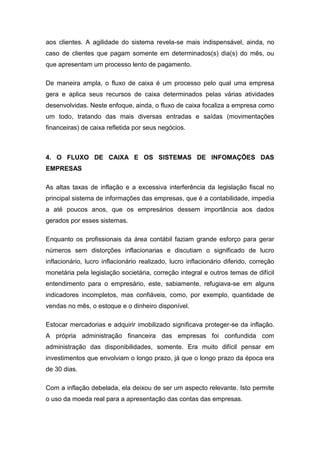 aos clientes. A agilidade do sistema revela-se mais indispensável, ainda, no
caso de clientes que pagam somente em determinados(s) dia(s) do mês, ou
que apresentam um processo lento de pagamento.
De maneira ampla, o fluxo de caixa é um processo pelo qual uma empresa
gera e aplica seus recursos de caixa determinados pelas várias atividades
desenvolvidas. Neste enfoque, ainda, o fluxo de caixa focaliza a empresa como
um todo, tratando das mais diversas entradas e saídas (movimentações
financeiras) de caixa refletida por seus negócios.
4. O FLUXO DE CAIXA E OS SISTEMAS DE INFOMAÇÕES DAS
EMPRESAS
As altas taxas de inflação e a excessiva interferência da legislação fiscal no
principal sistema de informações das empresas, que é a contabilidade, impedia
a até poucos anos, que os empresários dessem importância aos dados
gerados por esses sistemas.
Enquanto os profissionais da área contábil faziam grande esforço para gerar
números sem distorções inflacionarias e discutiam o significado de lucro
inflacionário, lucro inflacionário realizado, lucro inflacionário diferido, correção
monetária pela legislação societária, correção integral e outros temas de difícil
entendimento para o empresário, este, sabiamente, refugiava-se em alguns
indicadores incompletos, mas confiáveis, como, por exemplo, quantidade de
vendas no mês, o estoque e o dinheiro disponível.
Estocar mercadorias e adquirir imobilizado significava proteger-se da inflação.
A própria administração financeira das empresas foi confundida com
administração das disponibilidades, somente. Era muito difícil pensar em
investimentos que envolviam o longo prazo, já que o longo prazo da época era
de 30 dias.
Com a inflação debelada, ela deixou de ser um aspecto relevante. Isto permite
o uso da moeda real para a apresentação das contas das empresas.
 