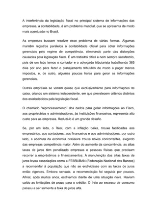 A interferência da legislação fiscal no principal sistema de informações das
empresas, a contabilidade, é um problema mundial, que se apresenta de modo
mais acentuado no Brasil.
As empresas buscam resolver esse problema de várias formas. Algumas
mantêm registros paralelos à contabilidade oficial para obter informações
gerenciais pelo regime de competência, eliminando parte das distorções
causadas pela legislação fiscal. É um trabalho difícil e nem sempre satisfatório,
pois de um lado temos o contador e o advogado tributarista trabalhando 365
dias por ano para fazer o planejamento tributário de modo a pagar menos
impostos, e, de outro, algumas poucas horas para gerar as informações
gerenciais.
Outras empresas se voltam quase que exclusivamente para informações de
caixa, criando um sistema independente, em que prevalecem critérios distintos
dos estabelecidos pela legislação fiscal.
O chamado “reprocessamento” dos dados para gerar informações ao Fisco,
aos proprietários e administradores, às instituições financeiras, representa alto
custo para as empresas. Reduzi-lo é um grande desafio.
Se, por um lado, o Real, com a inflação baixa, trouxe facilidades aos
empresários, aos contadores, aos financeiros e aos administradores, por outro
lado, a abertura da economia brasileira trouxe novos concorrentes, exigindo
das empresas competência maior. Além do aumento da concorrência, as altas
taxas de juros têm penalizado empresas e pessoas físicas que precisam
recorrer a empréstimos e financiamentos. A manutenção das altas taxas de
juros levou associações como a FEBRABAN (Federação Nacional dos Bancos)
a recomendar à população que não se endividasse com as taxas de juros
então vigentes. Embora sensata, a recomendação foi seguida por poucos.
Afinal, após muitos anos, estávamos diante de uma situação nova. Haviam
caído as limitações de prazo para o crédito. O freio ao excesso de consumo
passou a ser somente a taxa de juros alta.
 