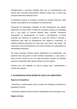 Gradativamente, a economia brasileira ficou com um comportamento mais
próximo das economias desenvolvidas. Podemos aplicar aqui a maioria dos
princípios financeiros utilizados lá fora.
É importante conhecer os produtos e serviços do mercado financeiro, saber
calcular a taxa efetiva de um empréstimo ou financiamento.
Precisamos ter informações confiáveis, de fácil entendimento, que estejam
disponíveis em tempo hábil. O feeling do empresário precisa ser completado
com o que dizem os números gerados pelos controles. Precisamos
acompanhar os acontecimentos no mundo e principalmente no Brasil,
avaliando sua influência no segmento no qual está inserida a empresa e
transformar essa visão em planejamento dos negócios e financeiros. Já
podemos elaborar orçamentos de caixa para, pelo menos, três meses. Isto
custa pouco e traz bons benefícios, por permitir visualizar com antecedência as
necessidades financeiras.
Há muitas empresas obtendo ganhos significativos de produtividade, mas
perdendo todo esse ganho ao tomar dinheiro emprestado, a curto prazo, a
taxas de 40,0 a 50,0% ao ano. Os “ralos financeiros” precisam ser fechados
para que o empresário volte a ganhar dinheiro com seu negocio.
Vivemos uma nova realidade, na qual há espaço para o planejamento e
controle dos negócios.
5. AS DIFERENÇAS ENTRE REGIME DE CAIXA E DE COMPETÊNCIA
Regime de Competência
- Reconhece a receita quando ocorre a venda, com entrega da mercadoria ou
prestação do serviço.
- Reconhece despesa quando incorrida, independente de ter sido paga ou não.
Regime de Caixa
 