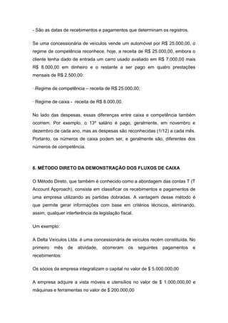 - São as datas de recebimentos e pagamentos que determinam os registros.
Se uma concessionária de veículos vende um automóvel por R$ 25.000,00, o
regime de competência reconhece, hoje, a receita de R$ 25.000,00, embora o
cliente tenha dado de entrada um carro usado avaliado em R$ 7.000,00 mais
R$ 8.000,00 em dinheiro e o restante a ser pago em quatro prestações
mensais de R$ 2.500,00:
· Regime de competência – receita de R$ 25.000,00;
· Regime de caixa - receita de R$ 8.000,00.
No lado das despesas, essas diferenças entre caixa e competência também
ocorrem. Por exemplo, o 13º salário é pago, geralmente, em novembro e
dezembro de cada ano, mas as despesas são reconhecidas (1/12) a cada mês.
Portanto, os números de caixa podem ser, e geralmente são, diferentes dos
números de competência.
6. MÉTODO DIRETO DA DEMONSTRAÇÃO DOS FLUXOS DE CAIXA
O Método Direto, que também é conhecido como a abordagem das contas T (T
Account Approach), consiste em classificar os recebimentos e pagamentos de
uma empresa utilizando as partidas dobradas. A vantagem desse método é
que permite gerar informações com base em critérios técnicos, eliminando,
assim, qualquer interferência da legislação fiscal.
Um exemplo:
A Delta Veículos Ltda. é uma concessionária de veículos recém constituída. No
primeiro mês de atividade, ocorreram os seguintes pagamentos e
recebimentos:
Os sócios da empresa integralizam o capital no valor de $ 5.000.000,00
A empresa adquire a vista móveis e utensílios no valor de $ 1.000.000,00 e
máquinas e ferramentas no valor de $ 200.000,00
 