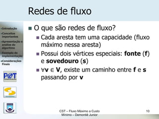 Redes de fluxo
Introdução               O que são redes de fluxo?
Conceitos
importantes
                            Cada aresta tem uma capacidade (fluxo
Apresentação      e
análise do
algoritmo
                             máximo nessa aresta)
Exemplode
implementação               Possui dois vértices especiais: fonte (f)
Considerações
Finais
                             e sovedouro (s)
                            ∀v ∈ V, existe um caminho entre f e s
                             passando por v

   DSC/CEEI/UFCG




                                   CST – Fluxo Máximo a Custo       10
                                    Mínimo – Demontiê Junior
 