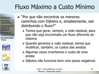 Fluxo Máximo a Custo Mínimo
Introdução               “Por que não encontrar os menores
Conceitos
importantes                caminhos com Dijkstra e, simplesmente, sair
Apresentação
análise do
                   e       distribuindo o fluxo?”
algoritmo
Exemplode
                              Temos que gerar, sempre, a rede residual, para
implementação                  que não seja encontrado um fluxo diferente do
Considerações
Finais                         máximo
                              Quando geramos a rede residual, temos que
                               modificar, também, os custos das arestas
                              Algumas vezes invertemos o custo de uma
                               aresta
   DSC/CEEI/UFCG

                              Dijkstra não funciona bem com pesos negativos

                                      CST – Fluxo Máximo a Custo          16
                                       Mínimo – Demontiê Junior
 