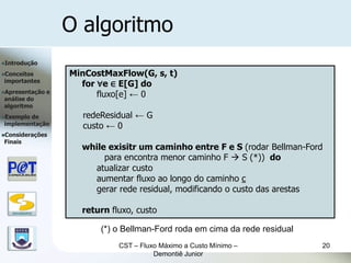 O algoritmo
Introdução

Conceitos             MinCostMaxFlow(G, s, t)
importantes
                         for ∀e ∈ E[G] do
Apresentação      e
análise do
                             fluxo[e] ← 0
algoritmo
Exemplode               redeResidual ← G
implementação            custo ← 0
Considerações
Finais
                         while exisitr um caminho entre F e S (rodar Bellman-Ford
                              para encontra menor caminho F  S (*)) do
                           atualizar custo
                           aumentar fluxo ao longo do caminho c
                           gerar rede residual, modificando o custo das arestas

   DSC/CEEI/UFCG
                         return fluxo, custo

                             (*) o Bellman-Ford roda em cima da rede residual
                                  CST – Fluxo Máximo a Custo Mínimo –           20
                                            Demontiê Junior
 