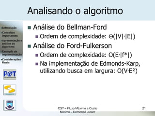 Analisando o algoritmo
Introdução               Análise do Bellman-Ford
Conceitos
importantes
                              Ordem de complexidade: (|V|.|E|)
Apresentação      e

                           Análise do Ford-Fulkerson
análise do
algoritmo              
Exemplode
implementação
                            Ordem de complexidade: O(E.|f*|)
Considerações
Finais
                            Na implementação de Edmonds-Karp,
                             utilizando busca em largura: O(V.E²)


   DSC/CEEI/UFCG




                                     CST – Fluxo Máximo a Custo     21
                                      Mínimo – Demontiê Junior
 