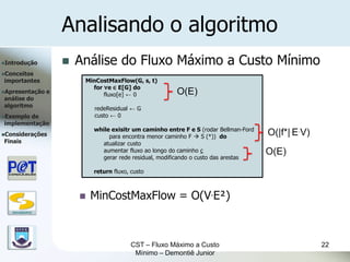 Analisando o algoritmo
Introdução               Análise do Fluxo Máximo a Custo Mínimo
Conceitos
importantes                 MinCostMaxFlow(G, s, t)
                              for ∀e ∈ E[G] do
Apresentação      e
                                  fluxo[e] ← 0              O(E)
análise do
algoritmo
                               redeResidual ← G
Exemplode                     custo ← 0
implementação
                               while exisitr um caminho entre F e S (rodar Bellman-Ford
Considerações                      para encontra menor caminho F  S (*)) do
                                                                                          O(|f*|.E.V)
Finais                           atualizar custo
                                 aumentar fluxo ao longo do caminho c                     O(E)
                                 gerar rede residual, modificando o custo das arestas

                               return fluxo, custo



                              MinCostMaxFlow = O(V.E²)
   DSC/CEEI/UFCG




                                             CST – Fluxo Máximo a Custo                                 22
                                              Mínimo – Demontiê Junior
 