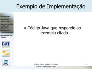 Exemplo de Implementação
Introdução

Conceitos
importantes
Apresentação      e
análise do
algoritmo
Exemplode
                            Código Java que responde ao
implementação
Considerações
                                   exemplo citado
Finais




   DSC/CEEI/UFCG




                                CST – Fluxo Máximo a Custo   23
                                 Mínimo – Demontiê Junior
 