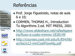 Referências
Introdução             Prof. Jorge Figueiredo, notas de aula
                         6 e 10;
Conceitos
importantes
Apresentação      e

                        CORMEN, THOMAS H., Introduction
análise do
algoritmo


                         To Algorithms 2.ed. MIT PRESS, 2001
Exemplode
implementação
Considerações
Finais
                        http://www.slideshare.net/rafaelspere
                         ira/fluxo-a-custo-mnimo-1828149
                        http://courses.csail.mit.edu/6.854/06/

   DSC/CEEI/UFCG
                         scribe/s12-minCostFlowAlg.pdf

                               CST – Fluxo Máximo a Custo Mínimo –   24
                                         Demontiê Junior
 