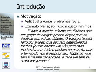 Introdução
Introdução               Motivação:
Conceitos
importantes                  Aplicável a vários problemas reais.
Apresentação      e
análise do                   Exemplo (variação: fluxo a custo mínimo):
algoritmo
Exemplode                      “Saber a quantia mínima em dinheiro que
implementação
Considerações
                           um grupo de amigos precisa dispor para se
Finais                     deslocar entre duas cidades. O transporte será
                           feito por aviões, que seguem determinados
                           trechos (existe apenas um vôo para cada
                           trecho durante todo o período do passeio, mas
                           o tempo do vôo é desprezível). Todos os vôos
   DSC/CEEI/UFCG           tem a mesma capacidade, e cada um tem seu
                           custo por pessoa.”
                                    CST – Fluxo Máximo a Custo         4
                                     Mínimo – Demontiê Junior
 