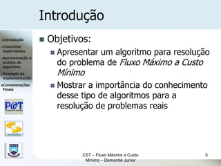Introdução
Introdução               Objetivos:
Conceitos
importantes
                              Apresentar um algoritmo para resolução
Apresentação      e
análise do
algoritmo
                               do problema de Fluxo Máximo a Custo
Exemplode
implementação
                               Mínimo
Considerações
Finais
                              Mostrar a importância do conhecimento
                               desse tipo de algoritmos para a
                               resolução de problemas reais


   DSC/CEEI/UFCG




                                     CST – Fluxo Máximo a Custo    5
                                      Mínimo – Demontiê Junior
 